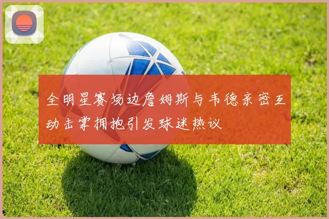 全明星赛场边詹姆斯与韦德亲密互动击掌拥抱引发球迷热议