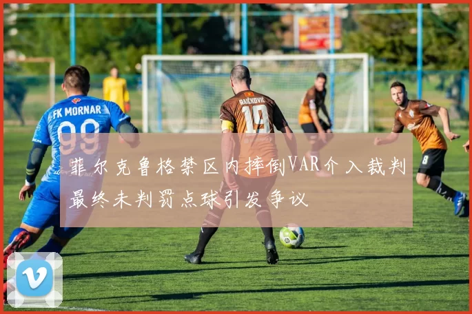 菲尔克鲁格禁区内摔倒VAR介入裁判最终未判罚点球引发争议