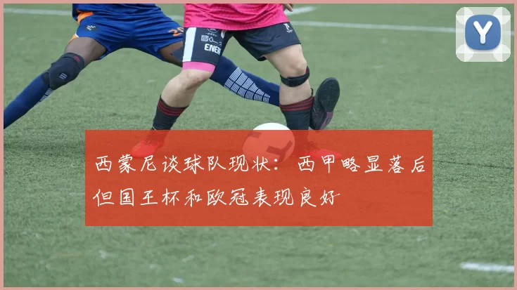 西蒙尼谈球队现状：西甲略显落后但国王杯和欧冠表现良好