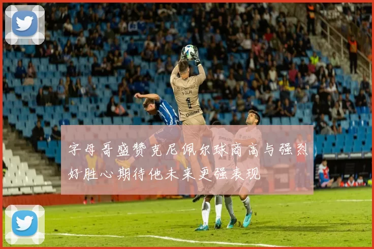 字母哥盛赞克尼佩尔球商高与强烈好胜心期待他未来更强表现