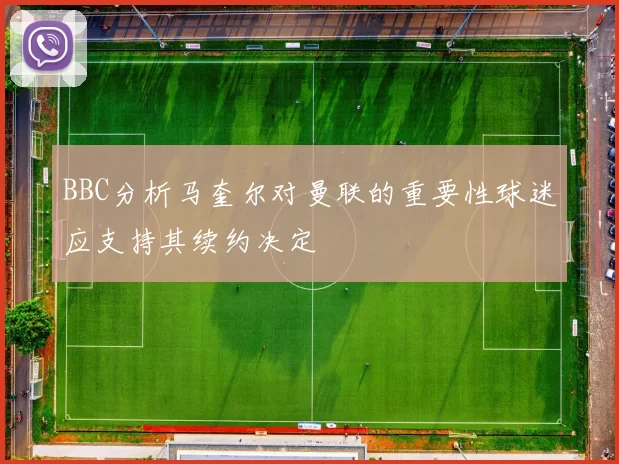 BBC分析马奎尔对曼联的重要性球迷应支持其续约决定