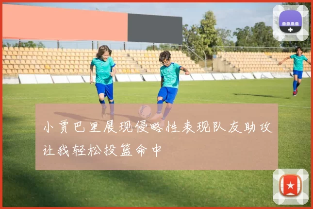 小贾巴里展现侵略性表现队友助攻让我轻松投篮命中