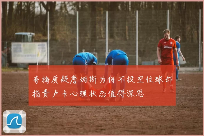 夸梅质疑詹姆斯为何不投空位球却指责卢卡心理状态值得深思