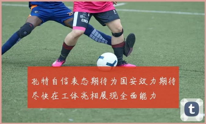 孔特自信表态期待为国安效力期待尽快在工体亮相展现全面能力