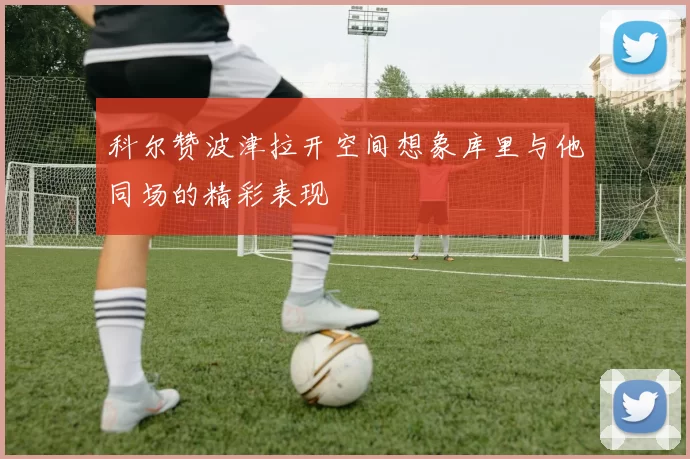 科尔赞波津拉开空间想象库里与他同场的精彩表现