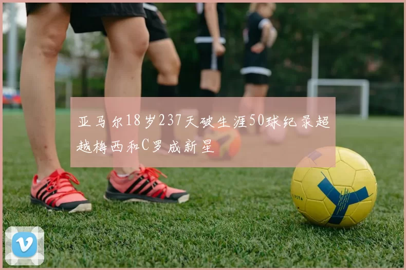 亚马尔18岁237天破生涯50球纪录超越梅西和C罗成新星