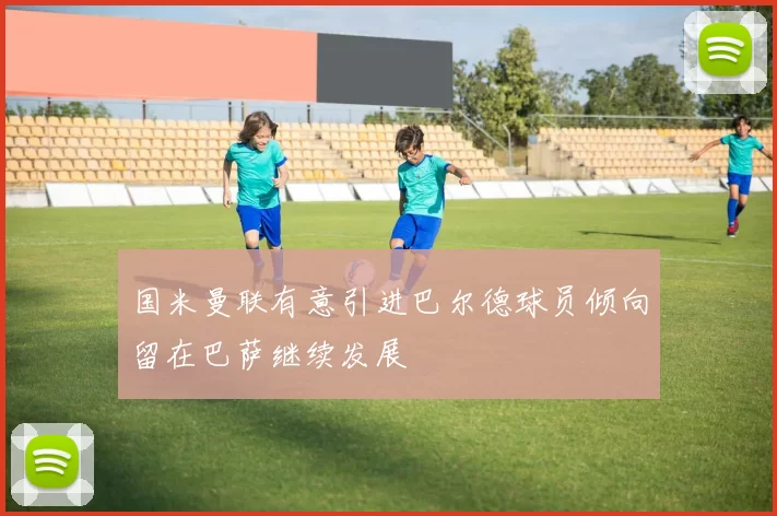 国米曼联有意引进巴尔德球员倾向留在巴萨继续发展