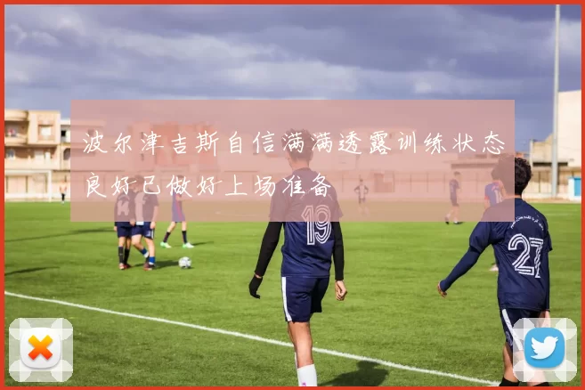 波尔津吉斯自信满满透露训练状态良好已做好上场准备