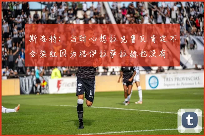 斯洛特：当时心想拉克鲁瓦肯定不会染红因为格伊拉萨拉赫也没有