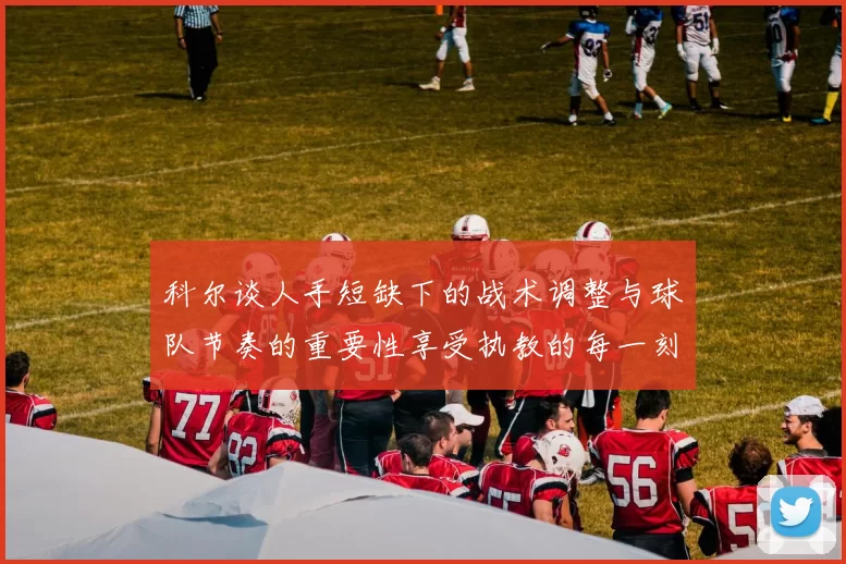 科尔谈人手短缺下的战术调整与球队节奏的重要性享受执教的每一刻