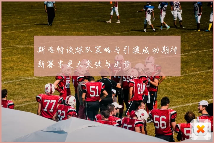 斯洛特谈球队策略与引援成功期待新赛季更大突破与进步