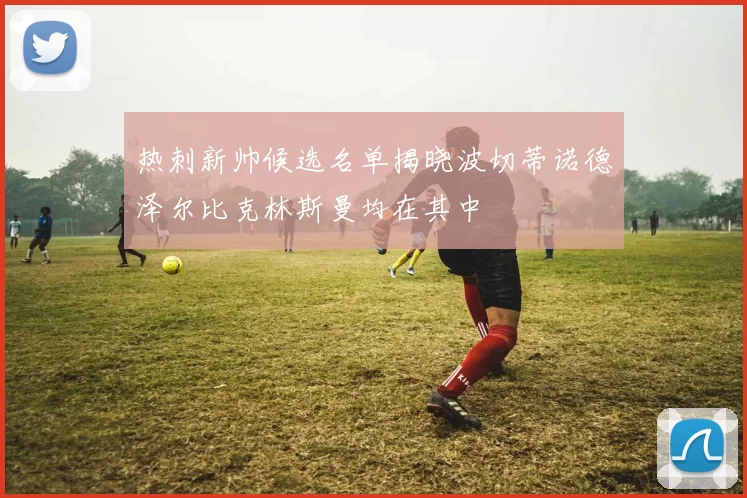 热刺新帅候选名单揭晓波切蒂诺德泽尔比克林斯曼均在其中