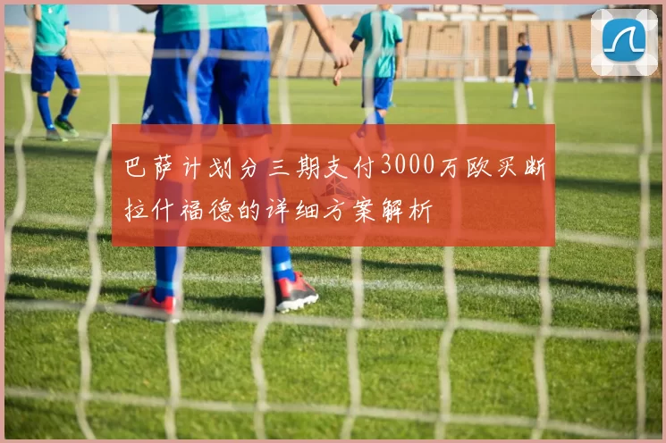 巴萨计划分三期支付3000万欧买断拉什福德的详细方案解析