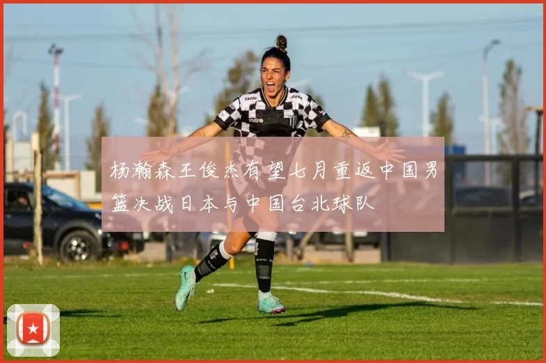 杨瀚森王俊杰有望七月重返中国男篮决战日本与中国台北球队