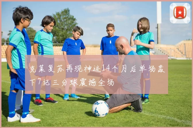 克莱复苏再现神迹14个月后单场轰下7记三分球震撼全场