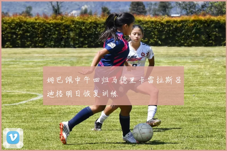 姆巴佩中午回归马德里卡雷拉斯吕迪格明日恢复训练