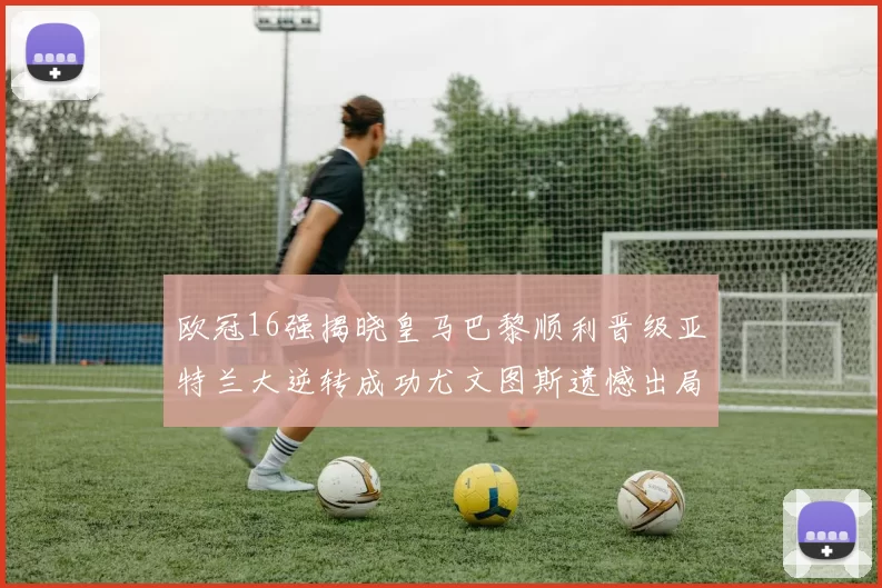 欧冠16强揭晓皇马巴黎顺利晋级亚特兰大逆转成功尤文图斯遗憾出局