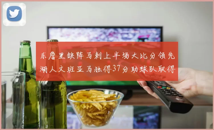 东詹里缺阵马刺上半场大比分领先湖人文班亚马独得37分助球队取得优势