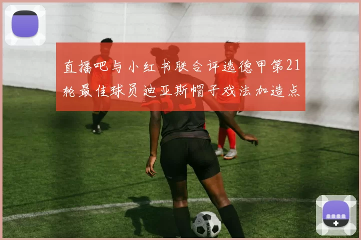 直播吧与小红书联合评选德甲第21轮最佳球员迪亚斯帽子戏法加造点独造五球