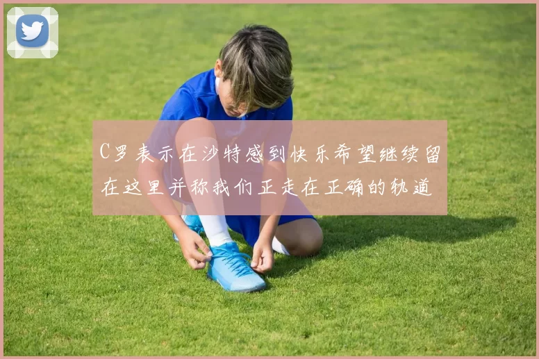 C罗表示在沙特感到快乐希望继续留在这里并称我们正走在正确的轨道上