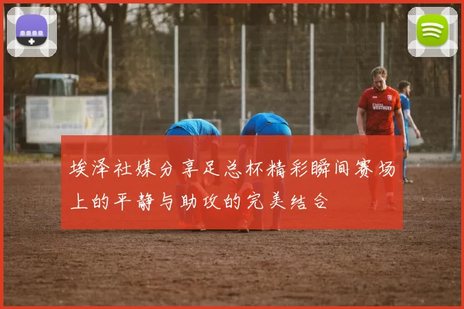 埃泽社媒分享足总杯精彩瞬间赛场上的平静与助攻的完美结合