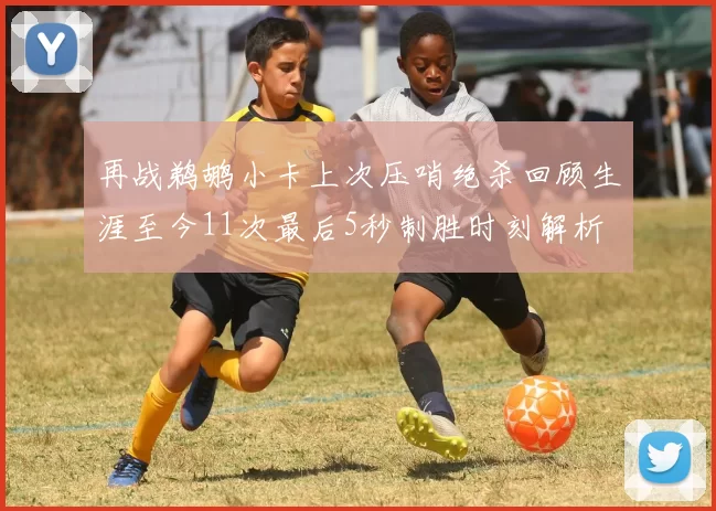 再战鹈鹕小卡上次压哨绝杀回顾生涯至今11次最后5秒制胜时刻解析