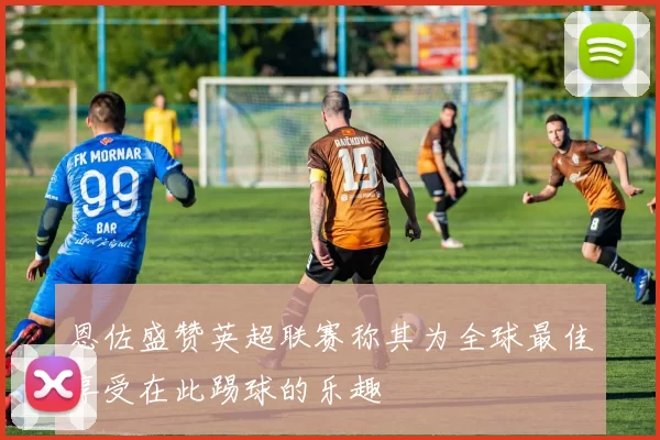 恩佐盛赞英超联赛称其为全球最佳享受在此踢球的乐趣