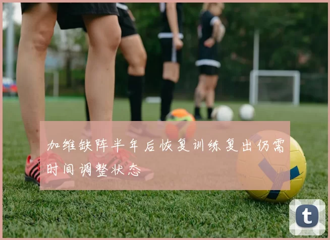 加维缺阵半年后恢复训练复出仍需时间调整状态